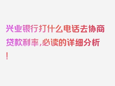 兴业银行打什么电话去协商贷款利率，必读的详细分析！