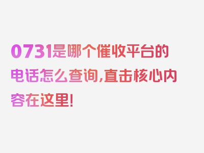 0731是哪个催收平台的电话怎么查询，直击核心内容在这里！