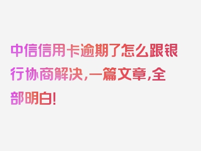 中信信用卡逾期了怎么跟银行协商解决，一篇文章，全部明白！