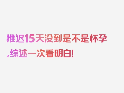 推迟15天没到是不是怀孕，综述一次看明白！