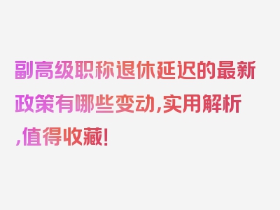 副高级职称退休延迟的最新政策有哪些变动，实用解析，值得收藏！