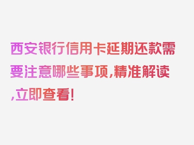 西安银行信用卡延期还款需要注意哪些事项，精准解读，立即查看！