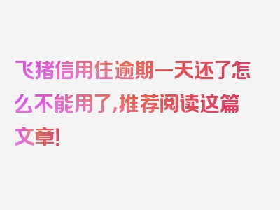 飞猪信用住逾期一天还了怎么不能用了，推荐阅读这篇文章！