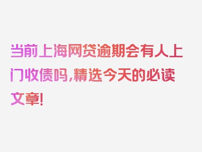 当前上海网贷逾期会有人上门收债吗，精选今天的必读文章！