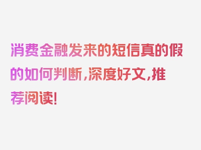 消费金融发来的短信真的假的如何判断，深度好文，推荐阅读！