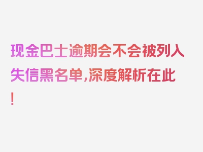 现金巴士逾期会不会被列入失信黑名单，深度解析在此！