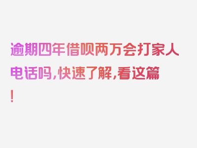 逾期四年借呗两万会打家人电话吗，快速了解，看这篇！