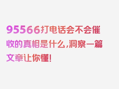 95566打电话会不会催收的真相是什么，洞察一篇文章让你懂！