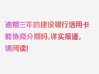 逾期三年的建设银行信用卡能协商分期吗，详实报道，请阅读！