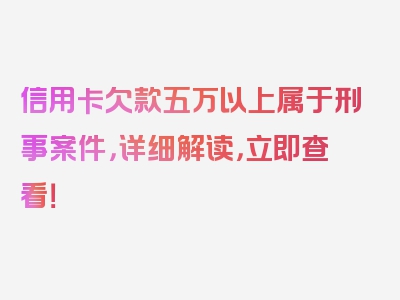 信用卡欠款五万以上属于刑事案件，详细解读，立即查看！