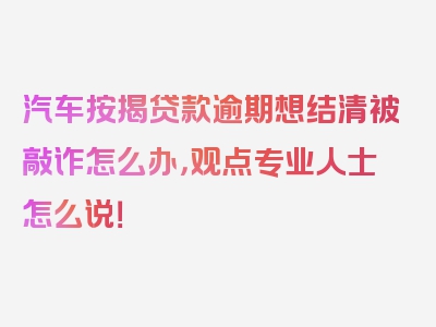 汽车按揭贷款逾期想结清被敲诈怎么办，观点专业人士怎么说！