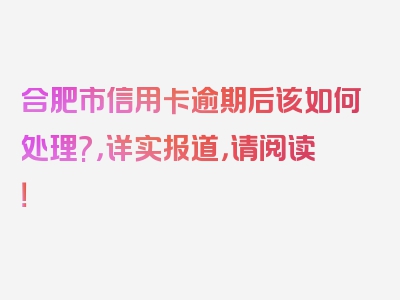 合肥市信用卡逾期后该如何处理?，详实报道，请阅读！