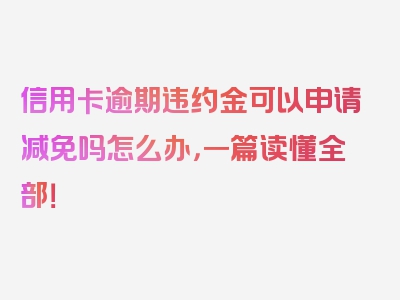 信用卡逾期违约金可以申请减免吗怎么办，一篇读懂全部！