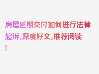 房屋延期交付如何进行法律起诉，深度好文，推荐阅读！