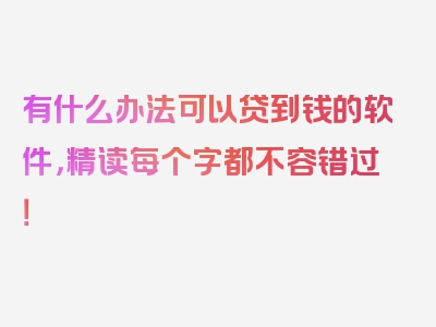 有什么办法可以贷到钱的软件，精读每个字都不容错过！