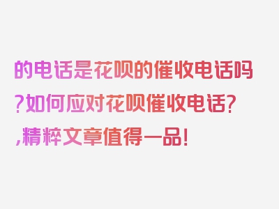 的电话是花呗的催收电话吗?如何应对花呗催收电话?，精粹文章值得一品！