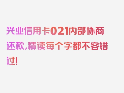 兴业信用卡021内部协商还款，精读每个字都不容错过！