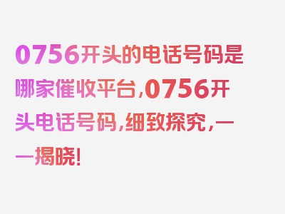 0756开头的电话号码是哪家催收平台,0756开头电话号码，细致探究，一一揭晓！