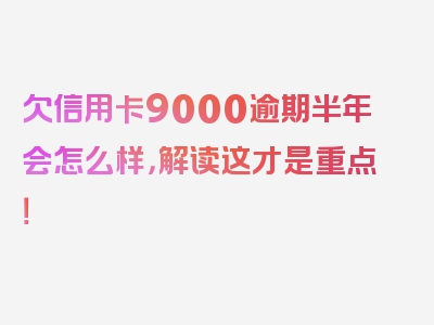 欠信用卡9000逾期半年会怎么样，解读这才是重点！