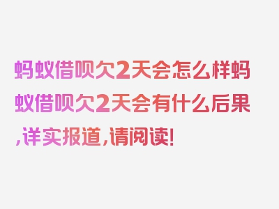 蚂蚁借呗欠2天会怎么样蚂蚁借呗欠2天会有什么后果，详实报道，请阅读！