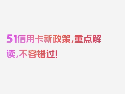 51信用卡新政策，重点解读，不容错过！