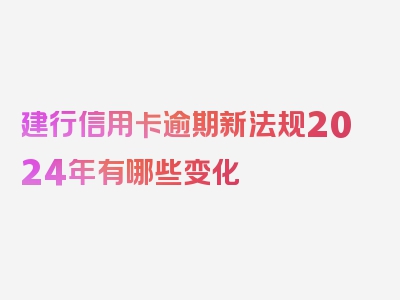 建行信用卡逾期新法规2024年有哪些变化