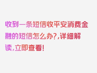 收到一条短信收平安消费金融的短信怎么办?，详细解读，立即查看！