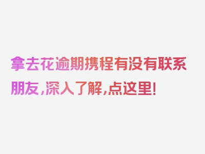 拿去花逾期携程有没有联系朋友，深入了解，点这里！