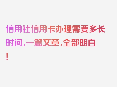 信用社信用卡办理需要多长时间，一篇文章，全部明白！