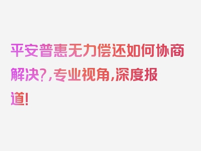 平安普惠无力偿还如何协商解决?，专业视角，深度报道！