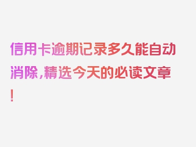 信用卡逾期记录多久能自动消除，精选今天的必读文章！