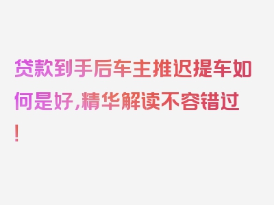 贷款到手后车主推迟提车如何是好，精华解读不容错过！