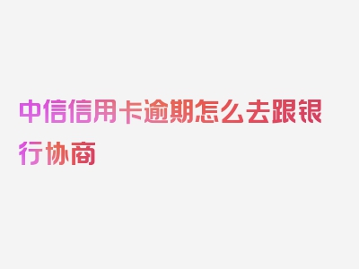 中信信用卡逾期怎么去跟银行协商