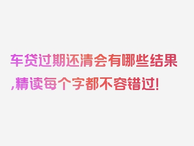 车贷过期还清会有哪些结果，精读每个字都不容错过！