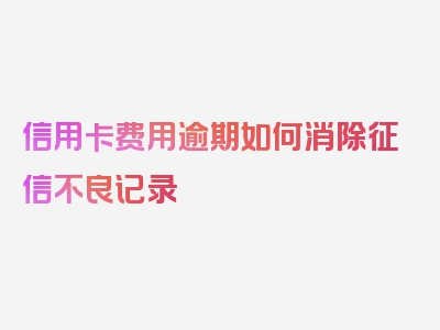 信用卡费用逾期如何消除征信不良记录