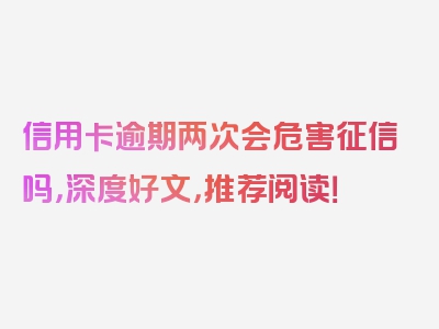 信用卡逾期两次会危害征信吗，深度好文，推荐阅读！