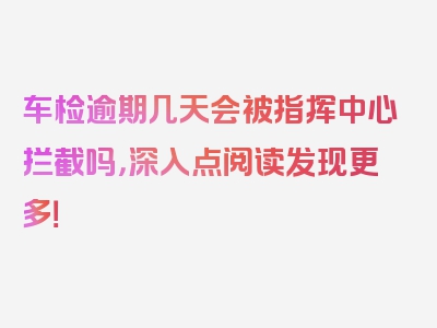 车检逾期几天会被指挥中心拦截吗，深入点阅读发现更多！