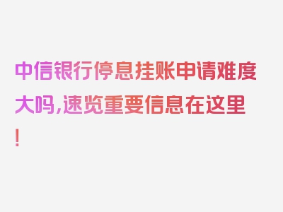 中信银行停息挂账申请难度大吗，速览重要信息在这里！