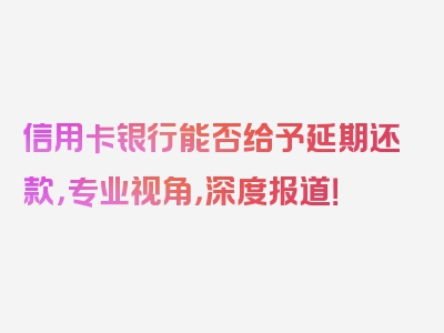 信用卡银行能否给予延期还款，专业视角，深度报道！