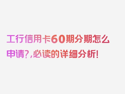 工行信用卡60期分期怎么申请?，必读的详细分析！