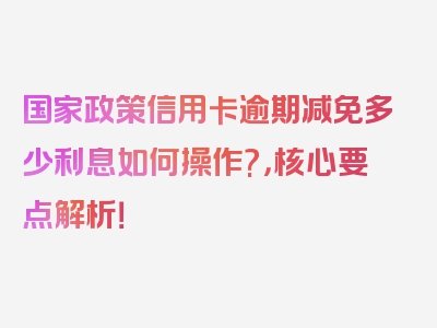 国家政策信用卡逾期减免多少利息如何操作?，核心要点解析！