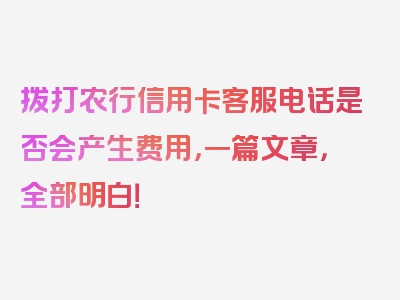 拨打农行信用卡客服电话是否会产生费用，一篇文章，全部明白！