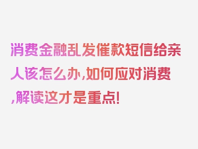 消费金融乱发催款短信给亲人该怎么办,如何应对消费，解读这才是重点！