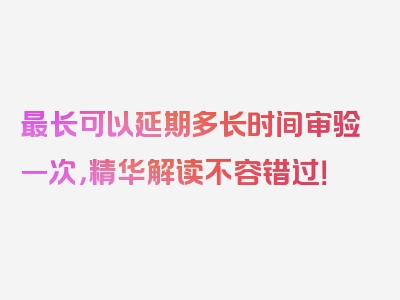 最长可以延期多长时间审验一次，精华解读不容错过！