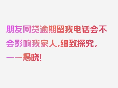 朋友网贷逾期留我电话会不会影响我家人，细致探究，一一揭晓！