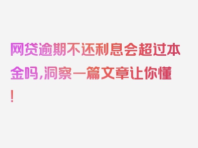 网贷逾期不还利息会超过本金吗，洞察一篇文章让你懂！