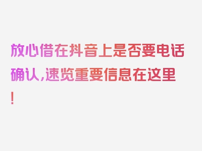 放心借在抖音上是否要电话确认，速览重要信息在这里！