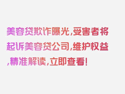 美容贷欺诈曝光,受害者将起诉美容贷公司,维护权益，精准解读，立即查看！