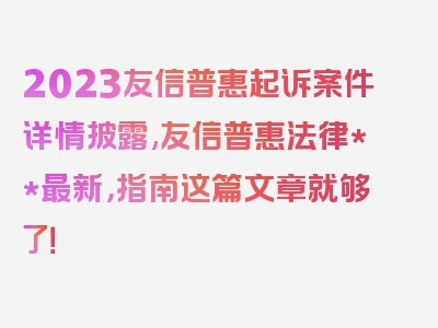 2023友信普惠起诉案件详情披露,友信普惠法律**最新，指南这篇文章就够了！