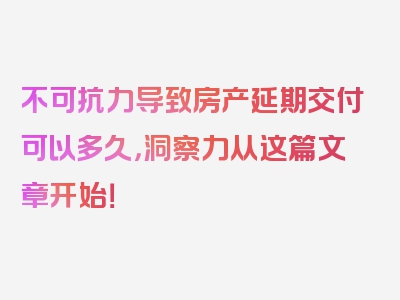 不可抗力导致房产延期交付可以多久，洞察力从这篇文章开始！